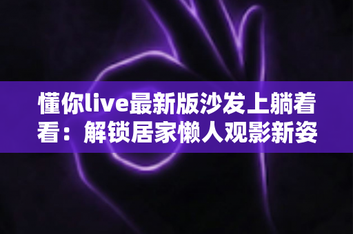 懂你live最新版沙发上躺着看：解锁居家懒人观影新姿势，畅享沉浸式直播体验