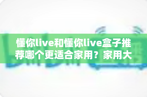 懂你live和懂你live盒子推荐哪个更适合家用?家用大屏观影方案深度对比与选购指南 懂你live和懂你live盒子推荐哪个更适合家用?家用大屏观影方案深度对比与选购指南