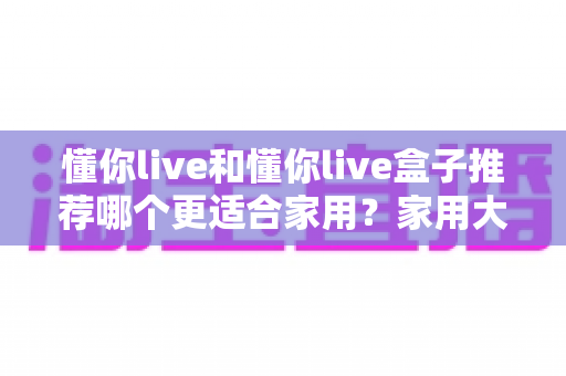 懂你live和懂你live盒子推荐哪个更适合家用?家用大屏观影方案深度对比与选购指南 懂你live和懂你live盒子推荐哪个更适合家用?家用大屏观影方案深度对比与选购指南