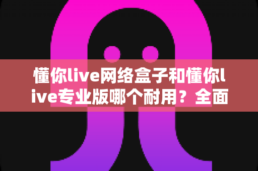 懂你live网络盒子和懂你live专业版哪个耐用？全面解析帮你选对不后悔