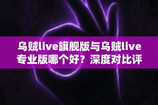 乌贼live旗舰版与乌贼live专业版哪个好？深度对比评测，帮你选对最适合的直播工具