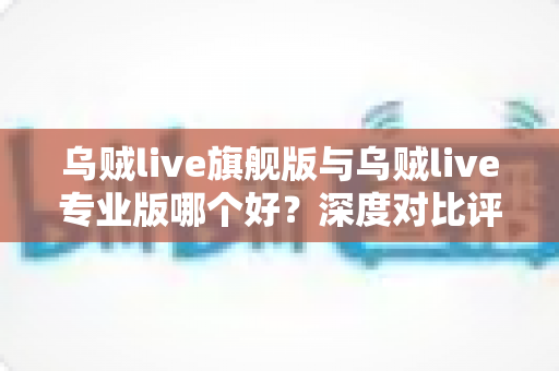 乌贼live旗舰版与乌贼live专业版哪个好？深度对比评测，帮你选对最适合的直播工具