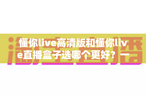 懂你live高清版和懂你live直播盒子选哪个更好?一篇对比指南帮你彻底搞懂 懂你live高清版和懂你live直播盒子选哪个更好?一篇对比指南帮你彻底搞懂
