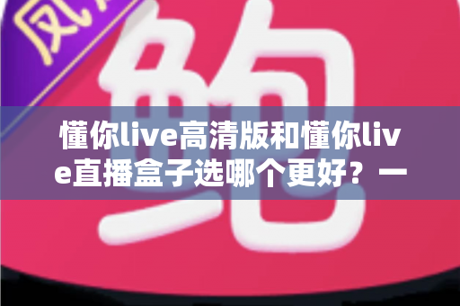 懂你live高清版和懂你live直播盒子选哪个更好?一篇对比指南帮你彻底搞懂 懂你live高清版和懂你live直播盒子选哪个更好?一篇对比指南帮你彻底搞懂