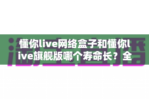 懂你live网络盒子和懂你live旗舰版哪个寿命长?全面解析两款设备的耐用性与使用寿命 懂你live网络盒子和懂你live旗舰版哪个寿命长?全面解析两款设备的耐用性与使用寿命