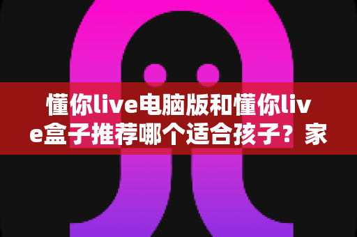 懂你live电脑版和懂你live盒子推荐哪个适合孩子？家长必看的选购对比全指南