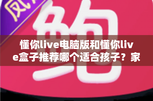 懂你live电脑版和懂你live盒子推荐哪个适合孩子？家长必看的选购对比全指南