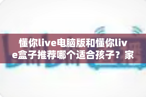 懂你live电脑版和懂你live盒子推荐哪个适合孩子？家长必看的选购对比全指南