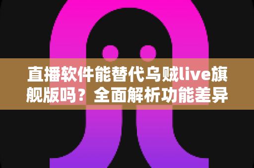 直播软件能替代乌贼live旗舰版吗？全面解析功能差异与最佳替代方案