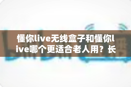 懂你live无线盒子和懂你live哪个更适合老人用?长辈福音全解析,帮爸妈选对不踩坑 懂你live无线盒子和懂你live哪个更适合老人用?长辈福音全解析,帮爸妈选对不踩坑