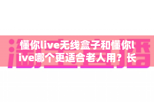 懂你live无线盒子和懂你live哪个更适合老人用？长辈福音全解析，帮爸妈选对不踩坑