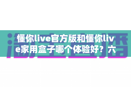 懂你live官方版和懂你live家用盒子哪个体验好？六大维度深度对比，帮你找到最适合的观影方案