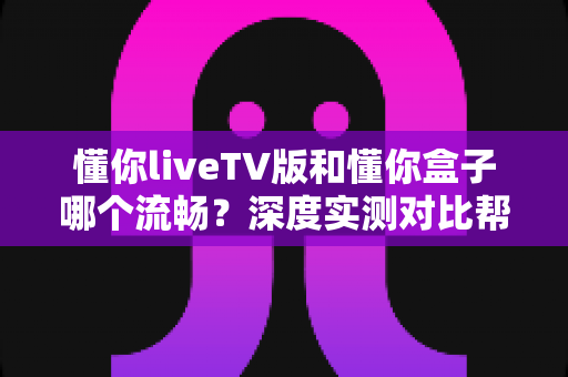 懂你liveTV版和懂你盒子哪个流畅？深度实测对比帮你选出最顺畅的大屏观影方案