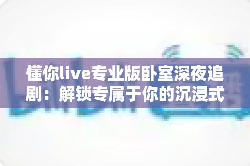 懂你live专业版卧室深夜追剧：解锁专属于你的沉浸式深夜观影新姿势