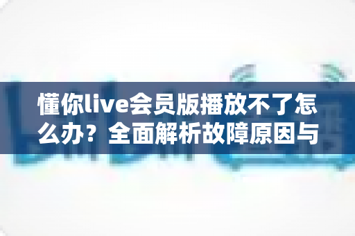 懂你live会员版播放不了怎么办?全面解析故障原因与实用解决方案 懂你live会员版播放不了怎么办?全面解析故障原因与实用解决方案