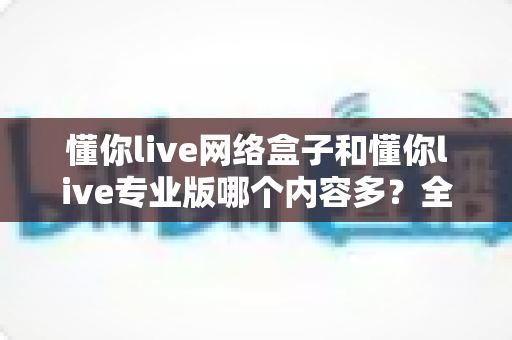 懂你live网络盒子和懂你live专业版哪个内容多？全方位深度对比解析帮你选对版本