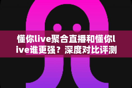 懂你live聚合直播和懂你live谁更强？深度对比评测，帮你找到最适合的直播观看方案