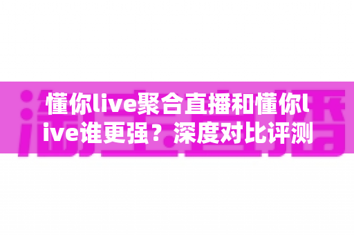 懂你live聚合直播和懂你live谁更强？深度对比评测，帮你找到最适合的直播观看方案
