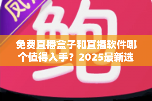 免费直播盒子和直播软件哪个值得入手？2025最新选购对比与避坑指南