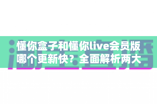 懂你盒子和懂你live会员版哪个更新快?全面解析两大版本更新速度差异与实用选择指南 懂你盒子和懂你live会员版哪个更新快?全面解析两大版本更新速度差异与实用选择指南