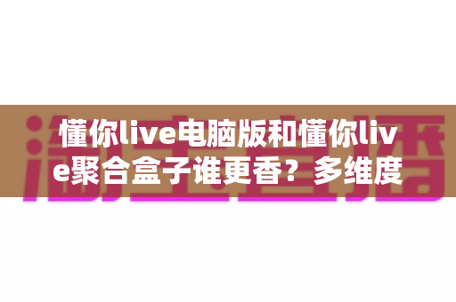 懂你live电脑版和懂你live聚合盒子谁更香?多维度深度对比帮你选对不选贵 懂你live电脑版和懂你live聚合盒子谁更香?多维度深度对比帮你选对不选贵