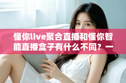 懂你live聚合直播和懂你智能直播盒子有什么不同？一篇文章带你全面了解两者差异与选购指南