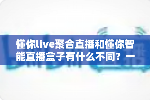 懂你live聚合直播和懂你智能直播盒子有什么不同？一篇文章带你全面了解两者差异与选购指南