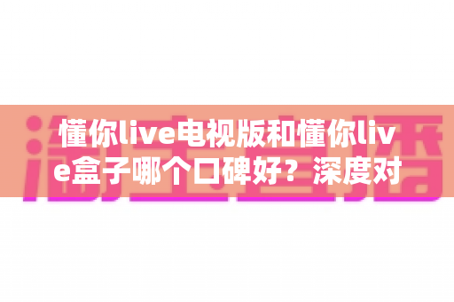 懂你live电视版和懂你live盒子哪个口碑好？深度对比解析助你选对不选贵