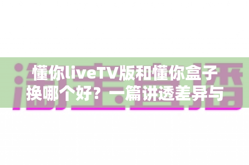 懂你liveTV版和懂你盒子换哪个好？一篇讲透差异与选择的实用指南