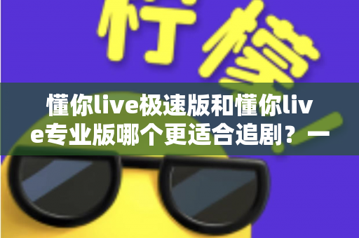 懂你live极速版和懂你live专业版哪个更适合追剧？一份写给追剧党的深度对比指南