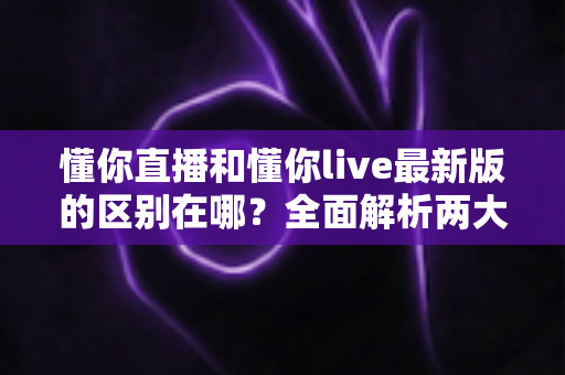 懂你直播和懂你live最新版的区别在哪?全面解析两大版本核心差异与升级亮点 懂你直播和懂你live最新版的区别在哪?全面解析两大版本核心差异与升级亮点