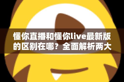 懂你直播和懂你live最新版的区别在哪?全面解析两大版本核心差异与升级亮点 懂你直播和懂你live最新版的区别在哪?全面解析两大版本核心差异与升级亮点