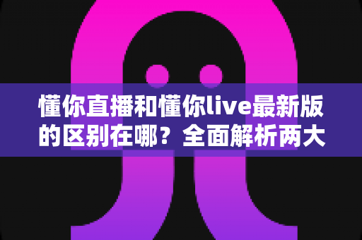 懂你直播和懂你live最新版的区别在哪?全面解析两大版本核心差异与升级亮点 懂你直播和懂你live最新版的区别在哪?全面解析两大版本核心差异与升级亮点