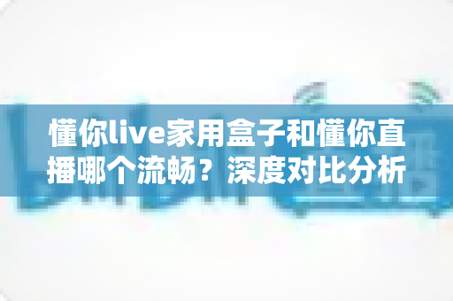 懂你live家用盒子和懂你直播哪个流畅？深度对比分析帮你找到最流畅的观看方式