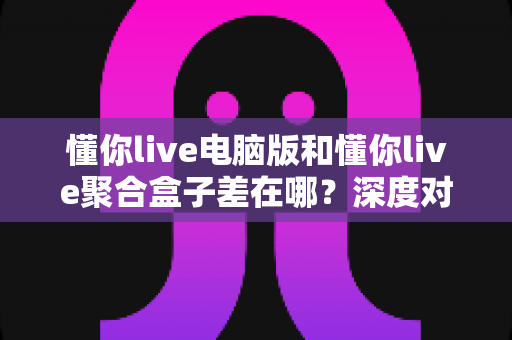 懂你live电脑版和懂你live聚合盒子差在哪？深度对比分析助你选出最适合的观影方案