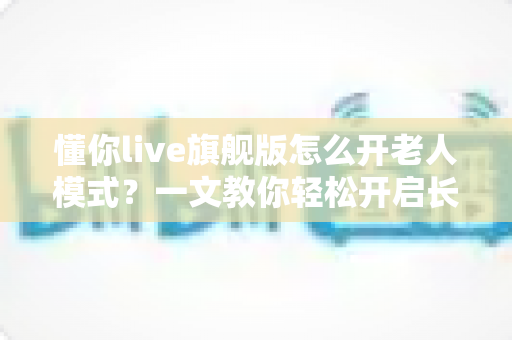 懂你live旗舰版怎么开老人模式?一文教你轻松开启长辈专属观影体验 懂你live旗舰版怎么开老人模式?一文教你轻松开启长辈专属观影体验