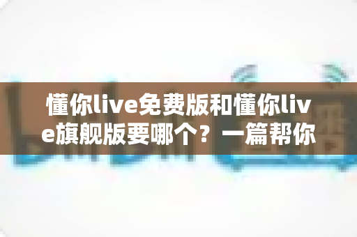懂你live免费版和懂你live旗舰版要哪个?一篇帮你避坑省钱的完整选择指南 懂你live免费版和懂你live旗舰版要哪个?一篇帮你避坑省钱的完整选择指南