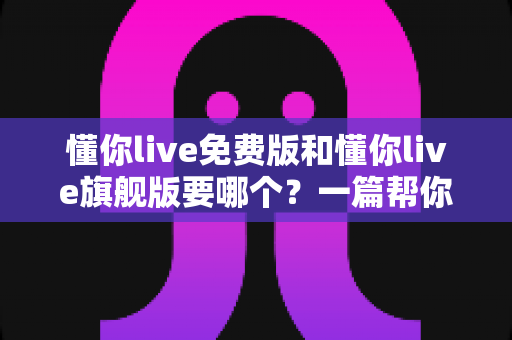 懂你live免费版和懂你live旗舰版要哪个?一篇帮你避坑省钱的完整选择指南 懂你live免费版和懂你live旗舰版要哪个?一篇帮你避坑省钱的完整选择指南