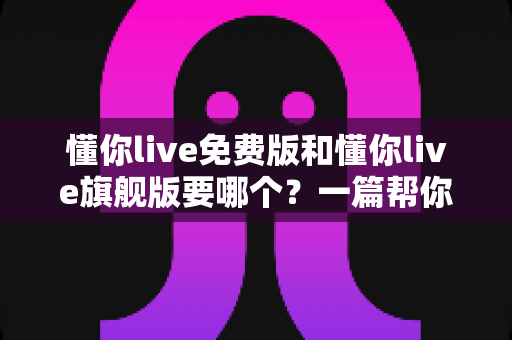 懂你live免费版和懂你live旗舰版要哪个？一篇帮你避坑省钱的完整选择指南