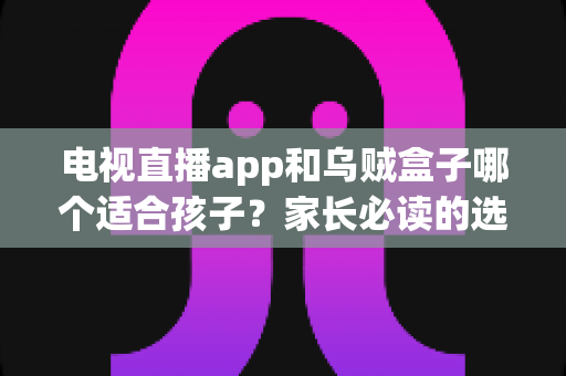 电视直播app和乌贼盒子哪个适合孩子？家长必读的选型对比与安全指南