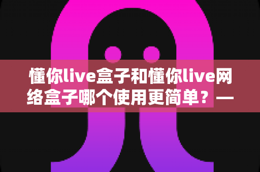 懂你live盒子和懂你live网络盒子哪个使用更简单？——新手友好度全面对比指南