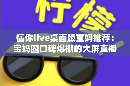 懂你live桌面版宝妈推荐：宝妈圈口碑爆棚的大屏直播体验全面解析