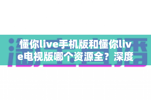 懂你live手机版和懂你live电视版哪个资源全?深度对比解析,帮你选对版本不踩坑 懂你live手机版和懂你live电视版哪个资源全?深度对比解析,帮你选对版本不踩坑