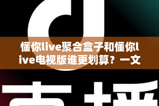 懂你live聚合盒子和懂你live电视版谁更划算？一文看懂两种方案的真实成本与选购建议