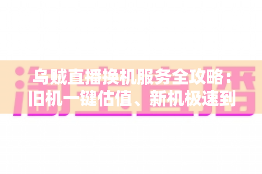 乌贼直播换机服务全攻略：旧机一键估值、新机极速到手，主播与用户的高性价比设备升级指南