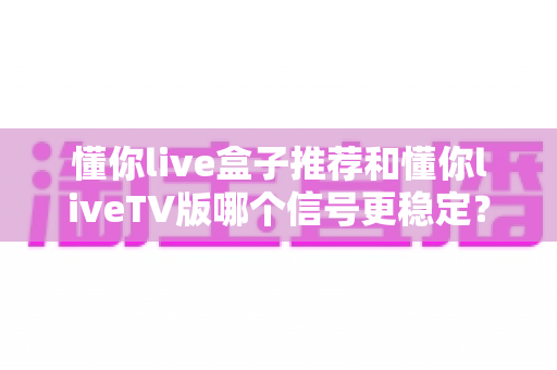 懂你live盒子推荐和懂你liveTV版哪个信号更稳定？全维度对比评测，帮你锁定最稳观看方案