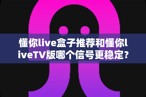 懂你live盒子推荐和懂你liveTV版哪个信号更稳定？全维度对比评测，帮你锁定最稳观看方案