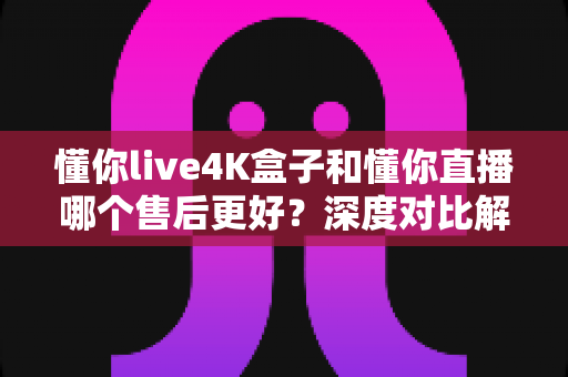 懂你live4K盒子和懂你直播哪个售后更好?深度对比解析助你安心选购 懂你live4K盒子和懂你直播哪个售后更好?深度对比解析助你安心选购