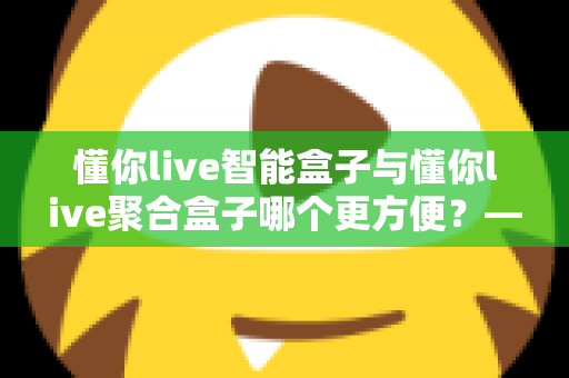 懂你live智能盒子与懂你live聚合盒子哪个更方便？——两款家庭电视盒子深度对比选购指南