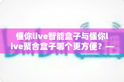 懂你live智能盒子与懂你live聚合盒子哪个更方便？——两款家庭电视盒子深度对比选购指南